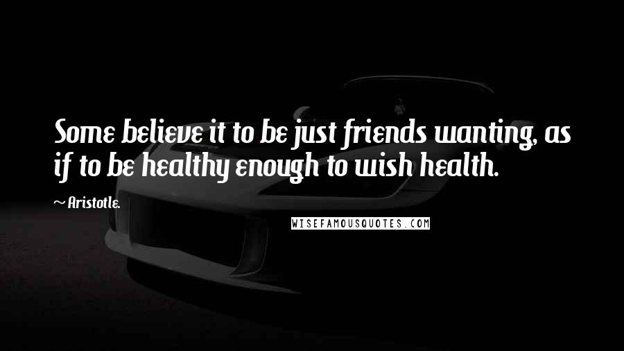 Aristotle. quotes: Some believe it to be just friends wanting, as if to be healthy enough to wish health.