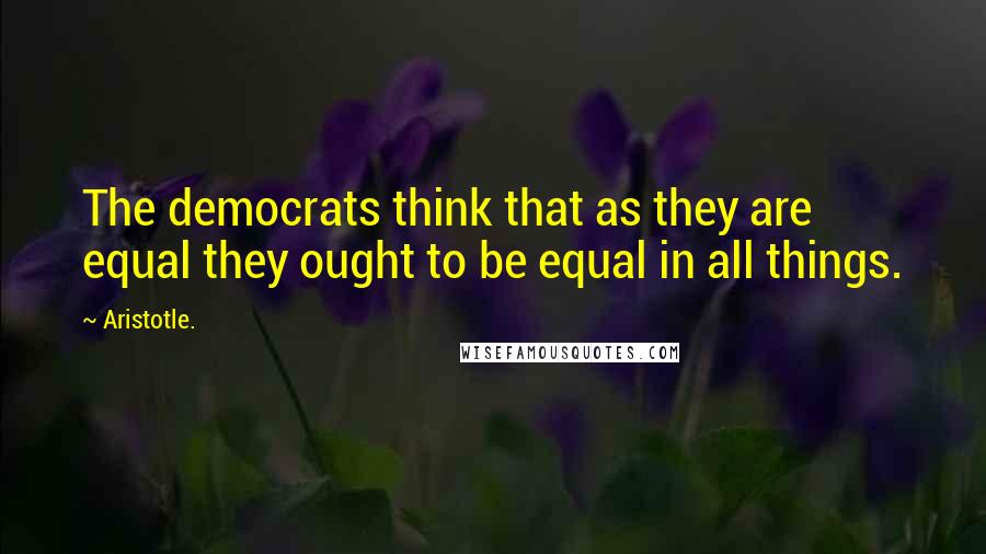 Aristotle. quotes: The democrats think that as they are equal they ought to be equal in all things.