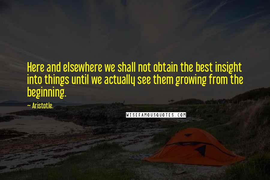 Aristotle. quotes: Here and elsewhere we shall not obtain the best insight into things until we actually see them growing from the beginning.