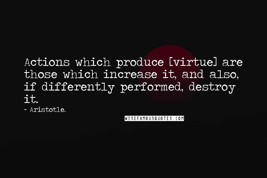 Aristotle. quotes: Actions which produce [virtue] are those which increase it, and also, if differently performed, destroy it.