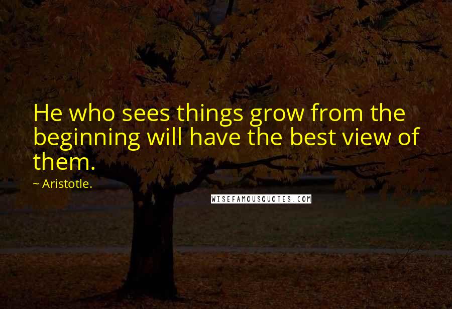 Aristotle. quotes: He who sees things grow from the beginning will have the best view of them.