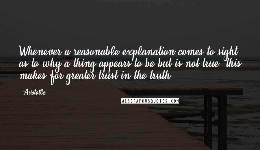 Aristotle. quotes: Whenever a reasonable explanation comes to sight as to why a thing appears to be but is not true, this makes for greater trust in the truth.