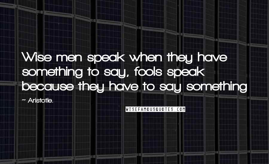 Aristotle. quotes: Wise men speak when they have something to say, fools speak because they have to say something