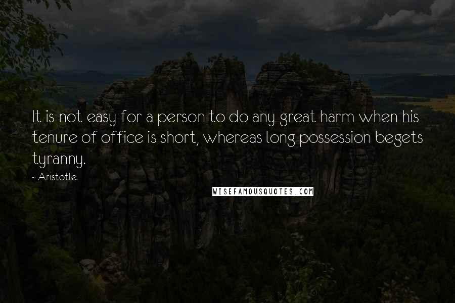 Aristotle. quotes: It is not easy for a person to do any great harm when his tenure of office is short, whereas long possession begets tyranny.