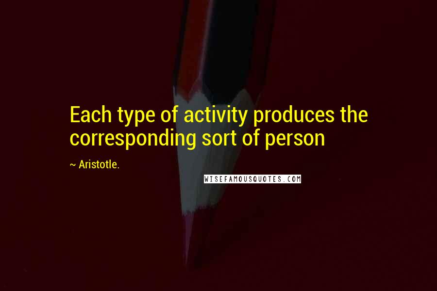 Aristotle. quotes: Each type of activity produces the corresponding sort of person