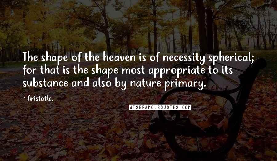 Aristotle. quotes: The shape of the heaven is of necessity spherical; for that is the shape most appropriate to its substance and also by nature primary.