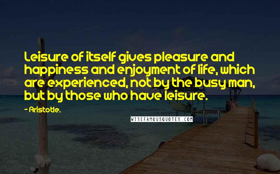 Aristotle. quotes: Leisure of itself gives pleasure and happiness and enjoyment of life, which are experienced, not by the busy man, but by those who have leisure.