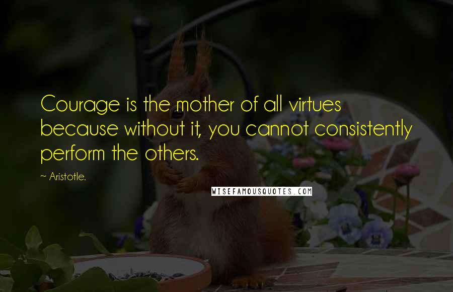 Aristotle. quotes: Courage is the mother of all virtues because without it, you cannot consistently perform the others.