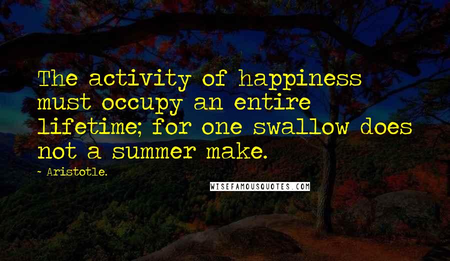 Aristotle. quotes: The activity of happiness must occupy an entire lifetime; for one swallow does not a summer make.