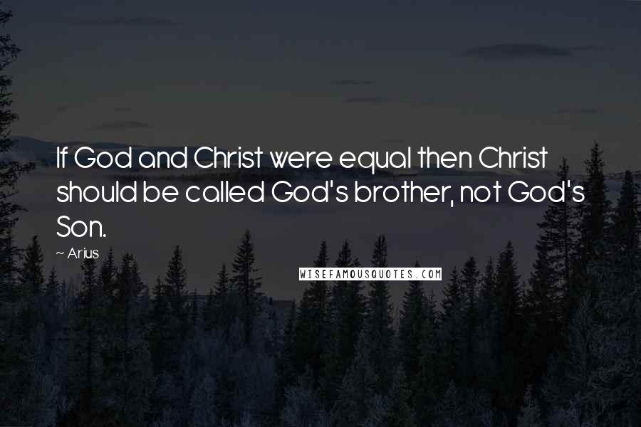 Arius quotes: If God and Christ were equal then Christ should be called God's brother, not God's Son.