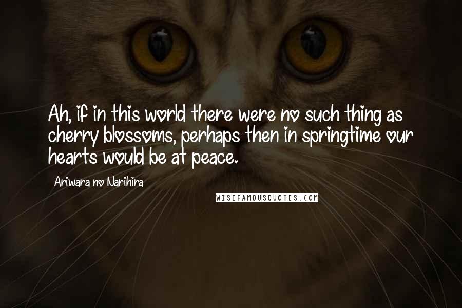 Ariwara No Narihira quotes: Ah, if in this world there were no such thing as cherry blossoms, perhaps then in springtime our hearts would be at peace.