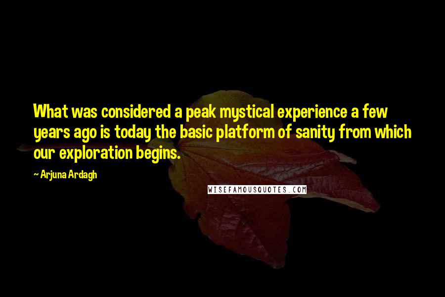 Arjuna Ardagh quotes: What was considered a peak mystical experience a few years ago is today the basic platform of sanity from which our exploration begins. Arjuna Ardagh quotes: What was considered a peak mystical experience a few years ago is today the basic platform of sanity from which our exploration begins.