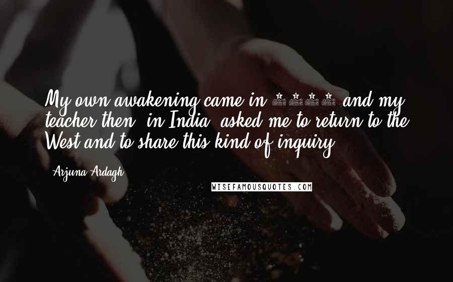 Arjuna Ardagh quotes: My own awakening came in 1991 and my teacher then, in India, asked me to return to the West and to share this kind of inquiry. Arjuna Ardagh quotes: My own awakening came in 1991 and my teacher then, in India, asked me to return to the West and to share this kind of inquiry.