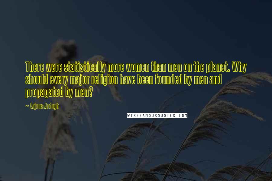 Arjuna Ardagh quotes: There were statistically more women than men on the planet. Why should every major religion have been founded by men and propagated by men? Arjuna Ardagh quotes: There were statistically more women than men on the planet. Why should every major religion have been founded by men and propagated by men?