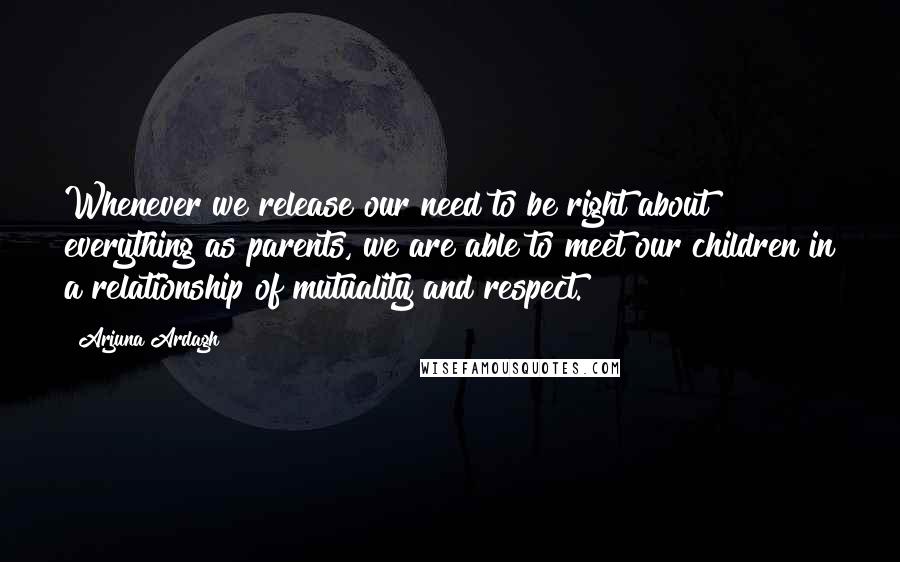 Arjuna Ardagh quotes: Whenever we release our need to be right about everything as parents, we are able to meet our children in a relationship of mutuality and respect. Arjuna Ardagh quotes: Whenever we release our need to be right about everything as parents, we are able to meet our children in a relationship of mutuality and respect.