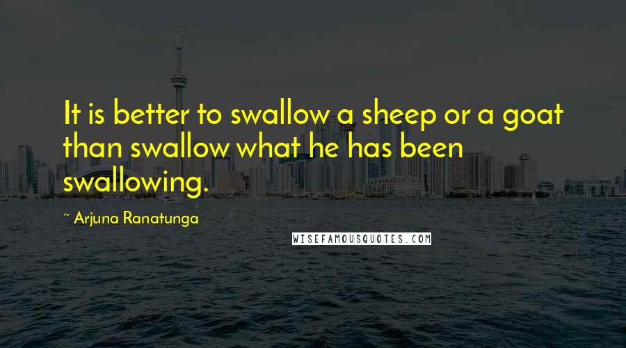 Arjuna Ranatunga quotes: It is better to swallow a sheep or a goat than swallow what he has been swallowing.