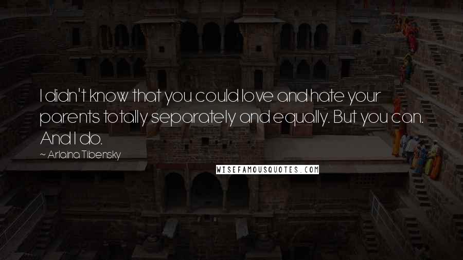 Arlaina Tibensky quotes: I didn't know that you could love and hate your parents totally separately and equally. But you can. And I do. Arlaina Tibensky quotes: I didn't know that you could love and hate your parents totally separately and equally. But you can. And I do.