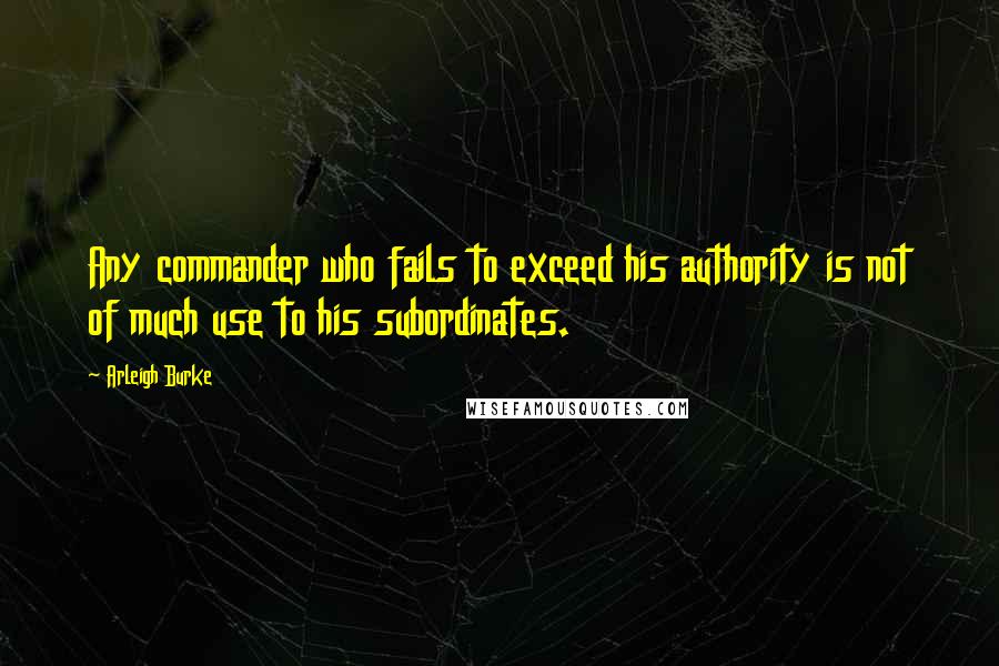 Arleigh Burke quotes: Any commander who fails to exceed his authority is not of much use to his subordinates.
