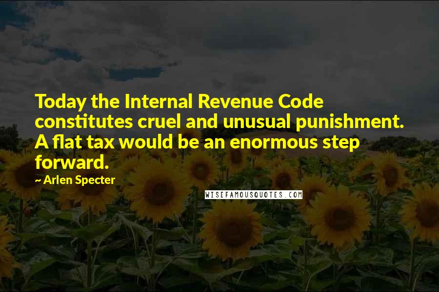Arlen Specter quotes: Today the Internal Revenue Code constitutes cruel and unusual punishment. A flat tax would be an enormous step forward. Arlen Specter quotes: Today the Internal Revenue Code constitutes cruel and unusual punishment. A flat tax would be an enormous step forward.