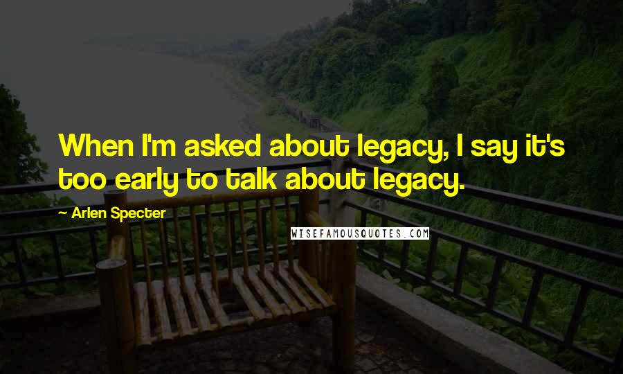 Arlen Specter quotes: When I'm asked about legacy, I say it's too early to talk about legacy.