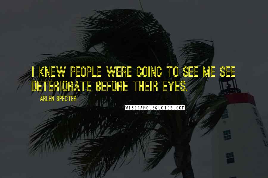 Arlen Specter quotes: I knew people were going to see me see deteriorate before their eyes.