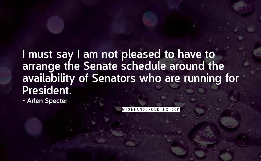 Arlen Specter quotes: I must say I am not pleased to have to arrange the Senate schedule around the availability of Senators who are running for President. Arlen Specter quotes: I must say I am not pleased to have to arrange the Senate schedule around the availability of Senators who are running for President.