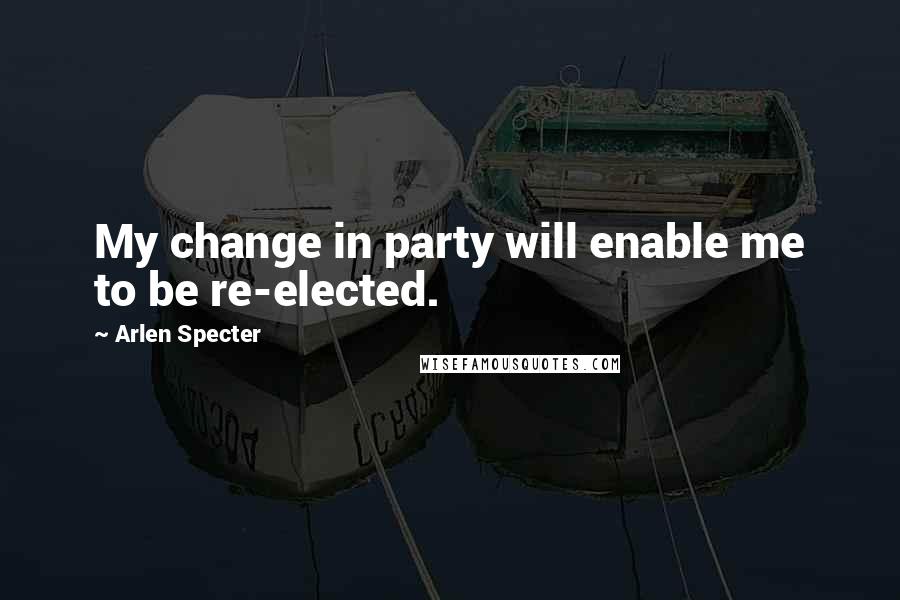 Arlen Specter quotes: My change in party will enable me to be re-elected.