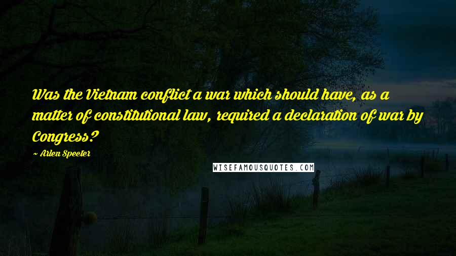 Arlen Specter quotes: Was the Vietnam conflict a war which should have, as a matter of constitutional law, required a declaration of war by Congress?