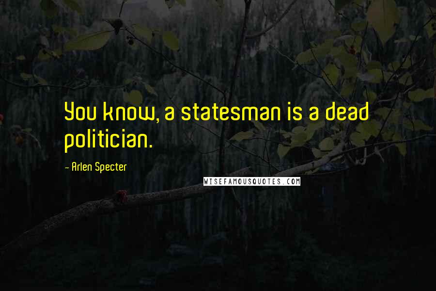 Arlen Specter quotes: You know, a statesman is a dead politician.