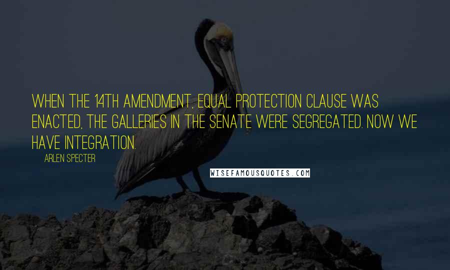 Arlen Specter quotes: When the 14th Amendment, equal protection clause was enacted, the galleries in the Senate were segregated. Now we have integration.