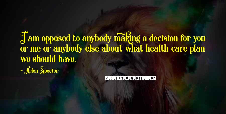 Arlen Specter quotes: I am opposed to anybody making a decision for you or me or anybody else about what health care plan we should have. Arlen Specter quotes: I am opposed to anybody making a decision for you or me or anybody else about what health care plan we should have.