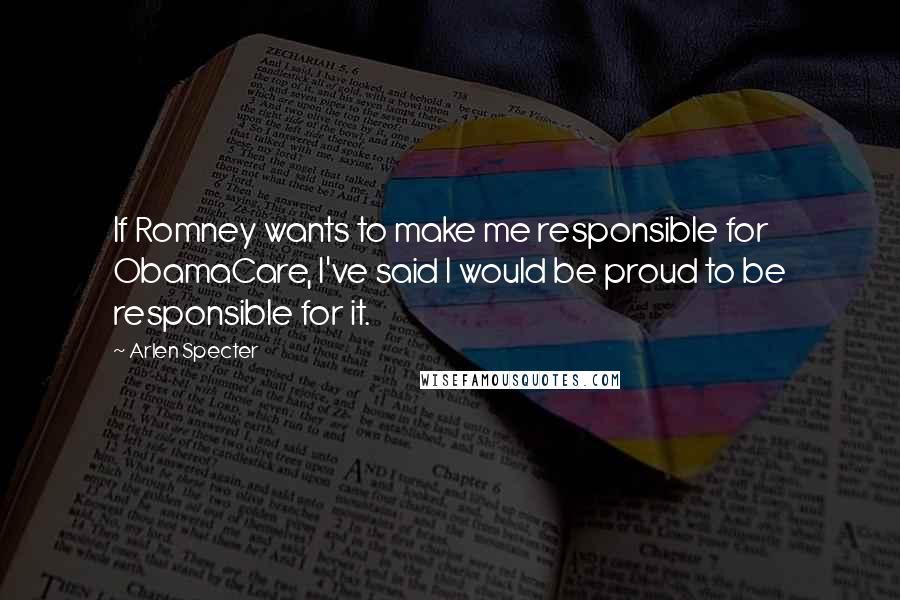 Arlen Specter quotes: If Romney wants to make me responsible for ObamaCare, I've said I would be proud to be responsible for it.