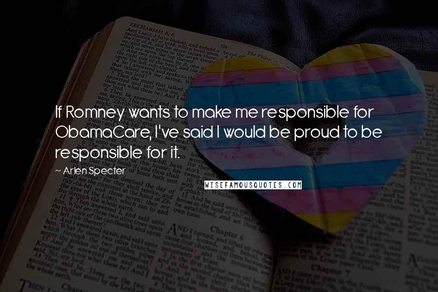 Arlen Specter quotes: If Romney wants to make me responsible for ObamaCare, I've said I would be proud to be responsible for it. Arlen Specter quotes: If Romney wants to make me responsible for ObamaCare, I've said I would be proud to be responsible for it.