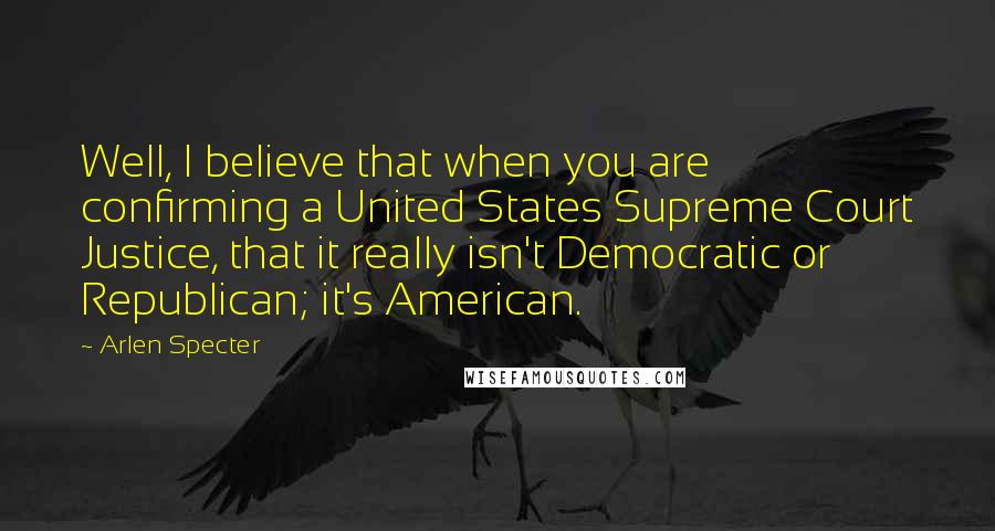 Arlen Specter quotes: Well, I believe that when you are confirming a United States Supreme Court Justice, that it really isn't Democratic or Republican; it's American. Arlen Specter quotes: Well, I believe that when you are confirming a United States Supreme Court Justice, that it really isn't Democratic or Republican; it's American.