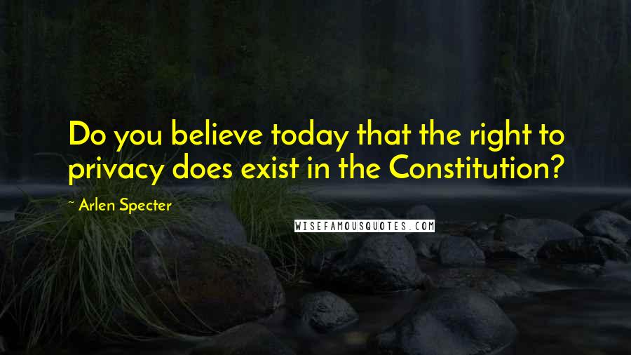 Arlen Specter quotes: Do you believe today that the right to privacy does exist in the Constitution?