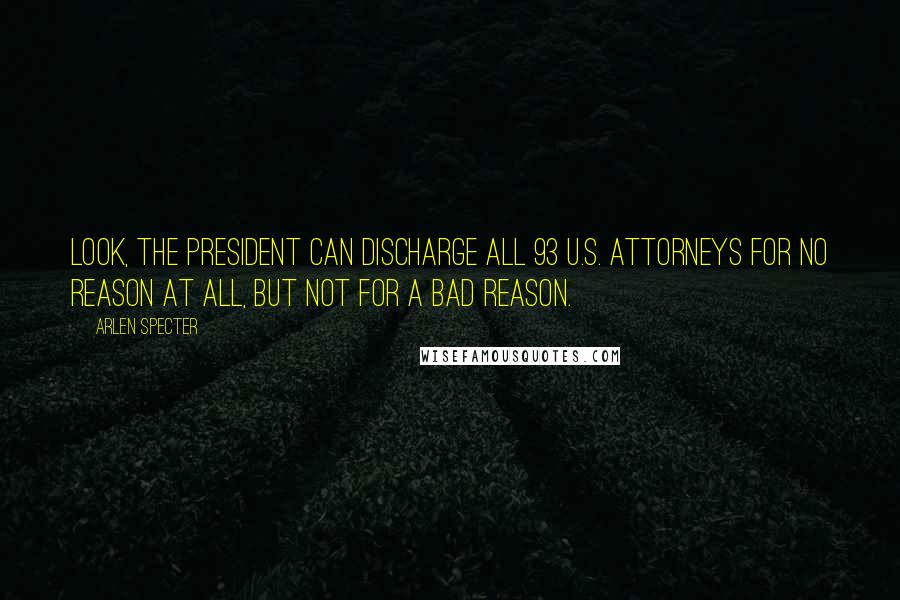 Arlen Specter quotes: Look, the president can discharge all 93 U.S. attorneys for no reason at all, but not for a bad reason. Arlen Specter quotes: Look, the president can discharge all 93 U.S. attorneys for no reason at all, but not for a bad reason.