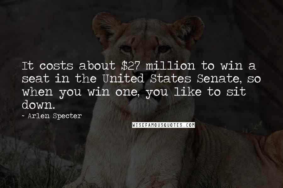 Arlen Specter quotes: It costs about $27 million to win a seat in the United States Senate, so when you win one, you like to sit down. Arlen Specter quotes: It costs about $27 million to win a seat in the United States Senate, so when you win one, you like to sit down.