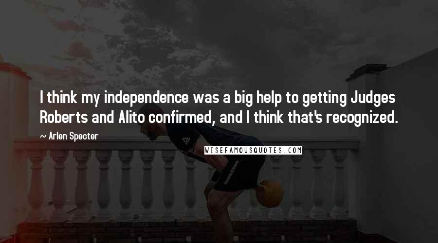 Arlen Specter quotes: I think my independence was a big help to getting Judges Roberts and Alito confirmed, and I think that's recognized.