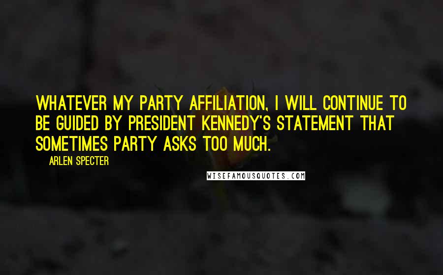 Arlen Specter quotes: Whatever my party affiliation, I will continue to be guided by President Kennedy's statement that sometimes party asks too much. Arlen Specter quotes: Whatever my party affiliation, I will continue to be guided by President Kennedy's statement that sometimes party asks too much.