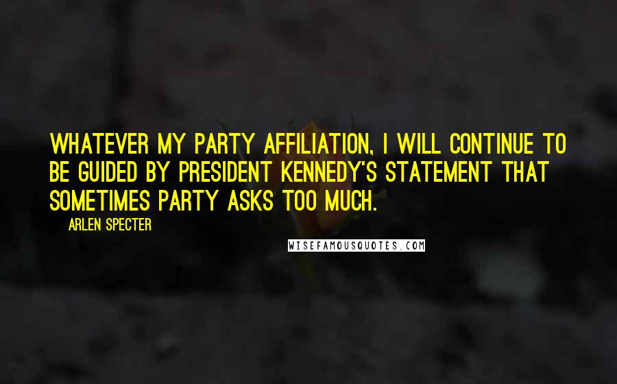 Arlen Specter quotes: Whatever my party affiliation, I will continue to be guided by President Kennedy's statement that sometimes party asks too much.