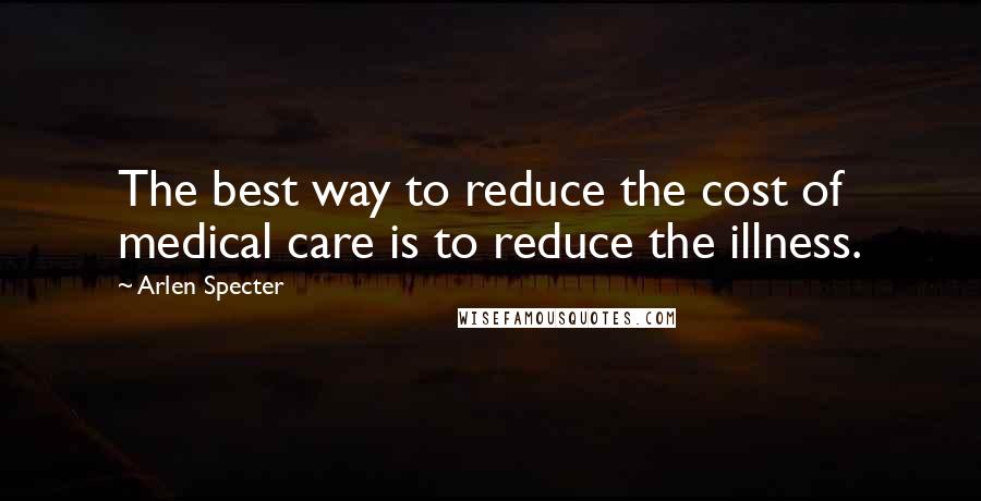 Arlen Specter quotes: The best way to reduce the cost of medical care is to reduce the illness.