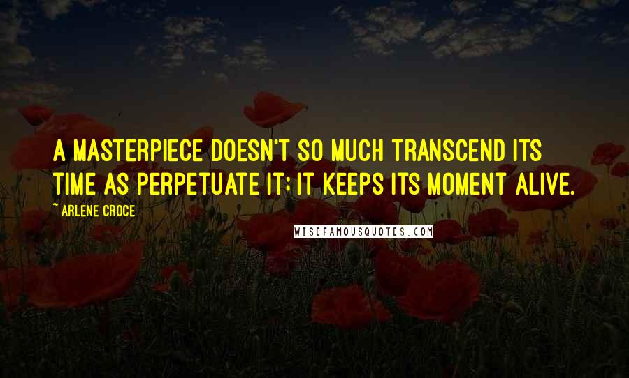 Arlene Croce quotes: A masterpiece doesn't so much transcend its time as perpetuate it; it keeps its moment alive. Arlene Croce quotes: A masterpiece doesn't so much transcend its time as perpetuate it; it keeps its moment alive.