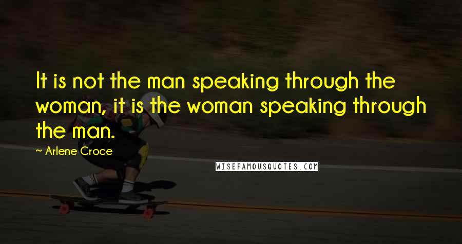 Arlene Croce quotes: It is not the man speaking through the woman, it is the woman speaking through the man.