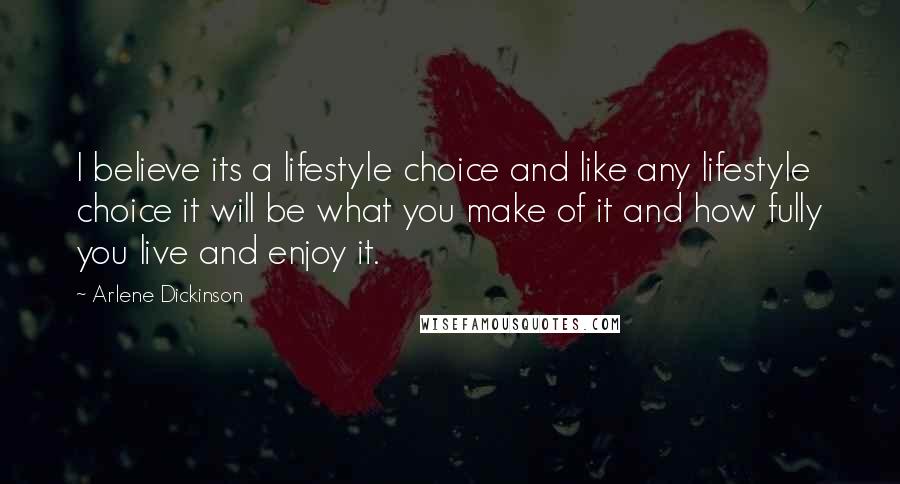 Arlene Dickinson quotes: I believe its a lifestyle choice and like any lifestyle choice it will be what you make of it and how fully you live and enjoy it.