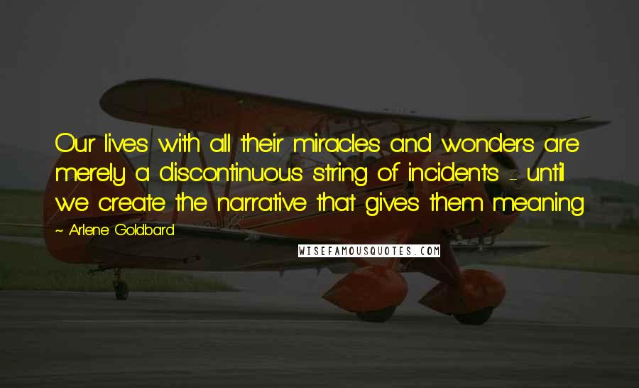 Arlene Goldbard quotes: Our lives with all their miracles and wonders are merely a discontinuous string of incidents - until we create the narrative that gives them meaning