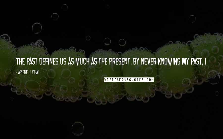 Arlene J. Chai quotes: The past defines us as much as the present. By never knowing my past, I was never sure of who I was. Because mine was missing, I never felt whole.