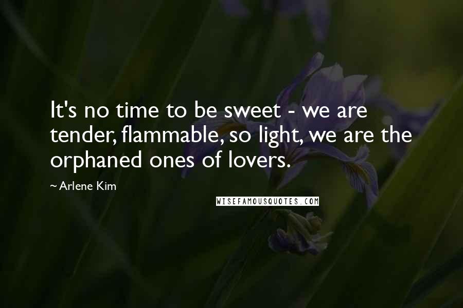 Arlene Kim quotes: It's no time to be sweet - we are tender, flammable, so light, we are the orphaned ones of lovers.