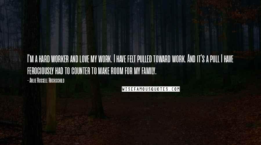 Arlie Russell Hochschild quotes: I'm a hard worker and love my work. I have felt pulled toward work. And it's a pull I have ferociously had to counter to make room for my family.