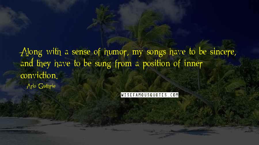 Arlo Guthrie quotes: Along with a sense of humor, my songs have to be sincere, and they have to be sung from a position of inner conviction. Arlo Guthrie quotes: Along with a sense of humor, my songs have to be sincere, and they have to be sung from a position of inner conviction.