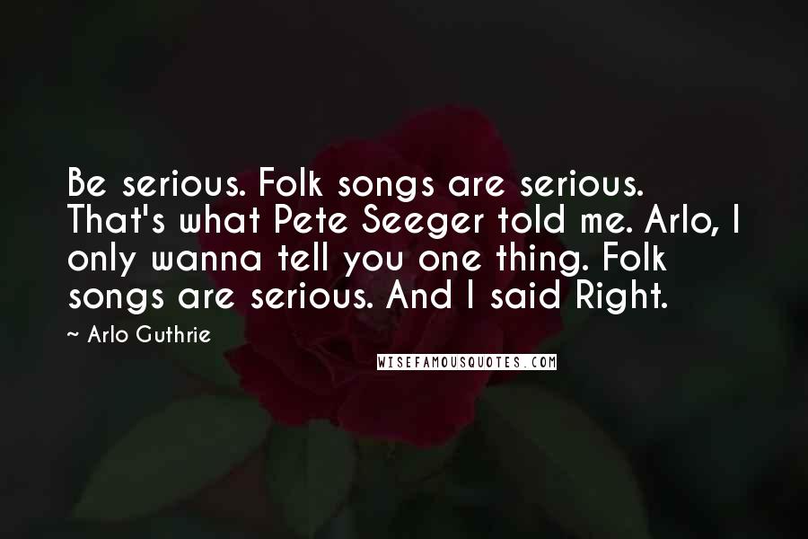 Arlo Guthrie quotes: Be serious. Folk songs are serious. That's what Pete Seeger told me. Arlo, I only wanna tell you one thing. Folk songs are serious. And I said Right. Arlo Guthrie quotes: Be serious. Folk songs are serious. That's what Pete Seeger told me. Arlo, I only wanna tell you one thing. Folk songs are serious. And I said Right.